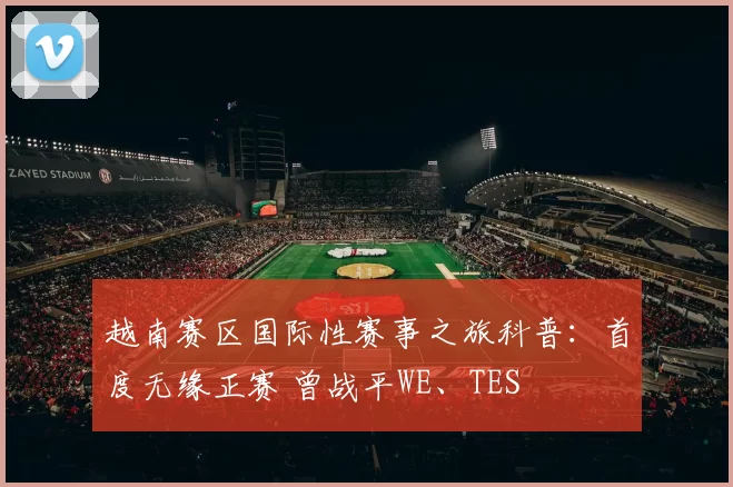 越南赛区国际性赛事之旅科普：首度无缘正赛 曾战平WE、TES