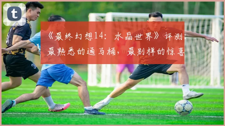 《最终幻想14：水晶世界》评测： 最熟悉的通马桶，最别样的惊喜