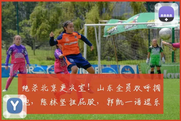 绝杀北京更衣室！山东全员欢呼拥抱，陈林坚扭屁股，郭凯一语逗乐