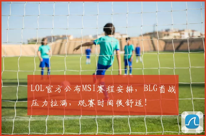 LOL官方公布MSI赛程安排，BLG首战压力拉满，观赛时间很舒适！