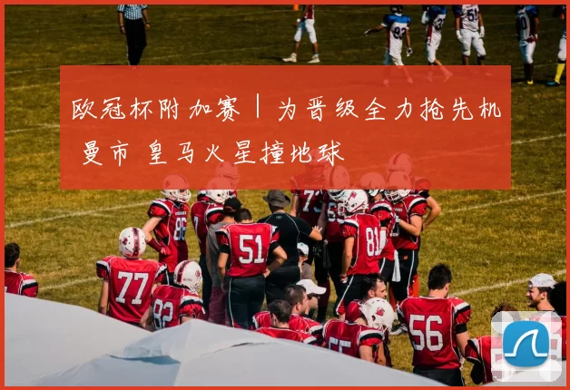 欧冠杯附加赛｜为晋级全力抢先机 曼市 皇马火星撞地球