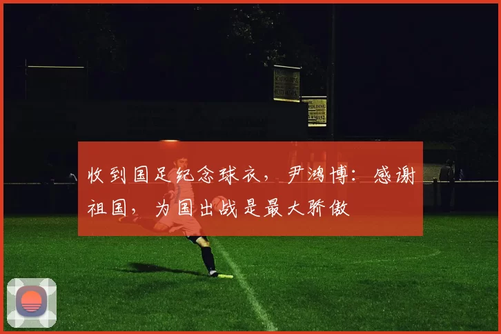 收到国足纪念球衣，尹鸿博：感谢祖国，为国出战是最大骄傲
