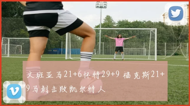 文班亚马21+6怀特29+9 福克斯21+9马刺击败凯尔特人