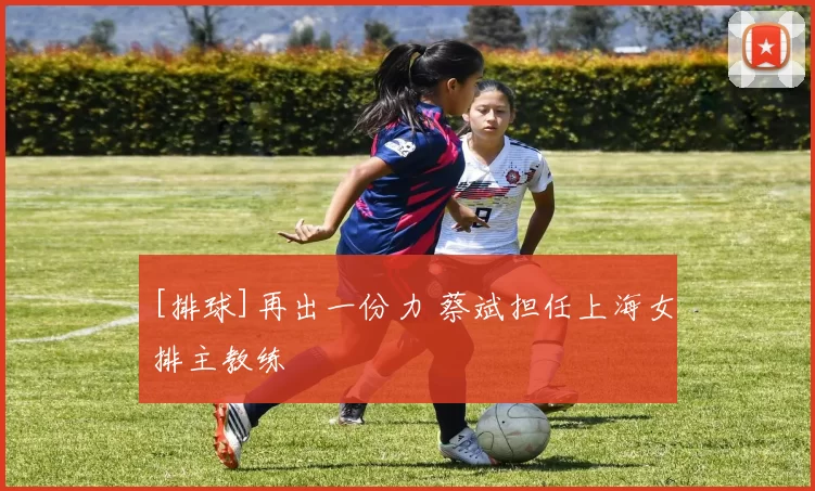 [排球]再出一份力 蔡斌担任上海女排主教练