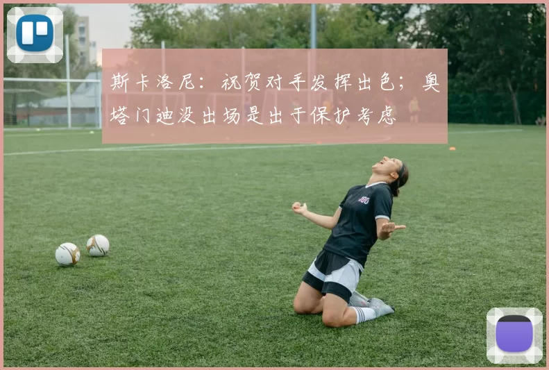 斯卡洛尼：祝贺对手发挥出色；奥塔门迪没出场是出于保护考虑