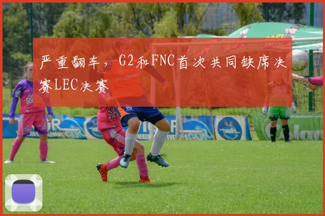 严重翻车，G2和FNC首次共同缺席决赛LEC决赛