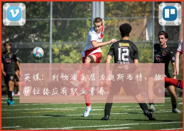 英媒：利物浦高层力挺斯洛特，称萨拉赫应有职业素养