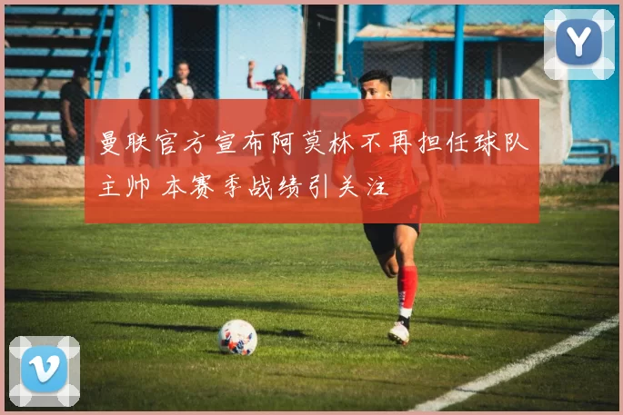 曼联官方宣布阿莫林不再担任球队主帅 本赛季战绩引关注