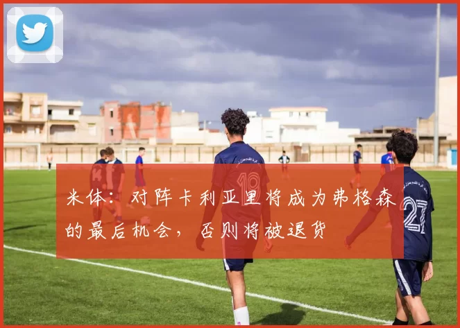 米体：对阵卡利亚里将成为弗格森的最后机会，否则将被退货