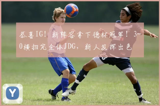 恭喜IG！新阵容拿下德杯冠军！3-0横扫完全体JDG，新人发挥出色