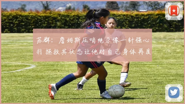 苏群：詹姆斯压哨绝杀像一针强心剂 拯救其状态让他对自己身体再度充满信念