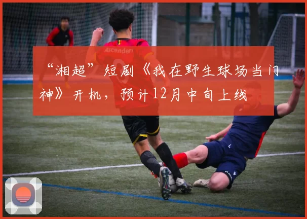 “湘超”短剧《我在野生球场当门神》开机，预计12月中旬上线