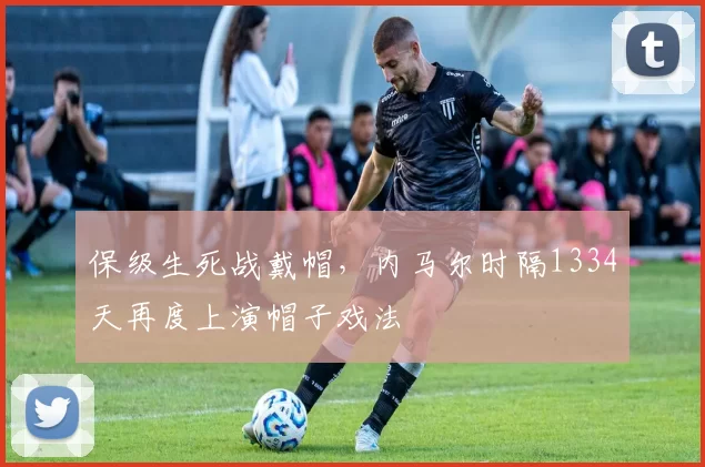 保级生死战戴帽，内马尔时隔1334天再度上演帽子戏法