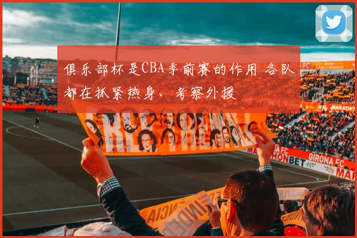 俱乐部杯是CBA季前赛的作用 各队都在抓紧热身、考察外援