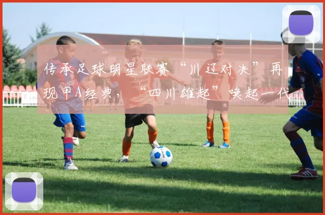 传承足球明星联赛“川辽对决”再现甲A经典，“四川雄起”唤起一代球迷记忆