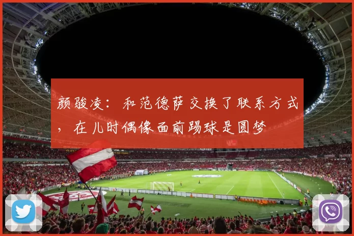 颜骏凌：和范德萨交换了联系方式，在儿时偶像面前踢球是圆梦