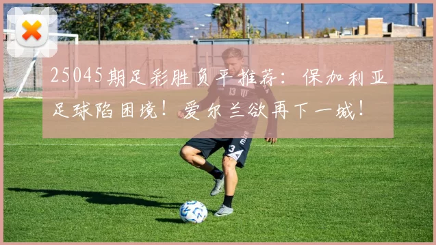 25045期足彩胜负平推荐：保加利亚足球陷困境！爱尔兰欲再下一城！