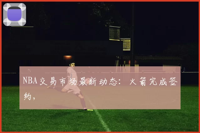 NBA交易市场最新动态：火箭完成签约,