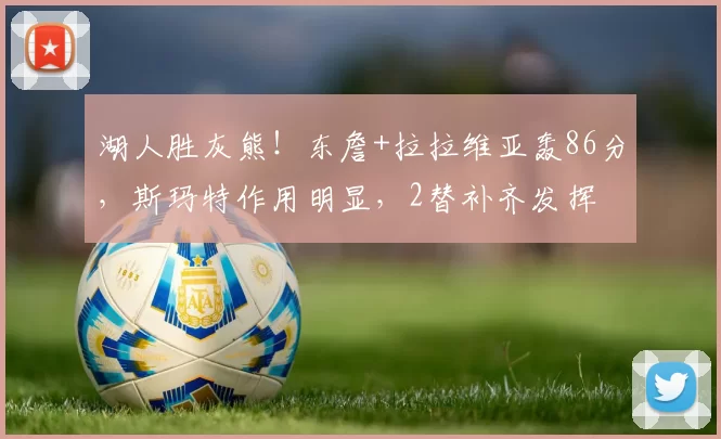 湖人胜灰熊！东詹+拉拉维亚轰86分，斯玛特作用明显，2替补齐发挥