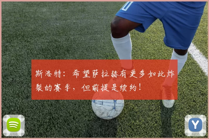 斯洛特：希望萨拉赫有更多如此炸裂的赛季，但前提是续约！