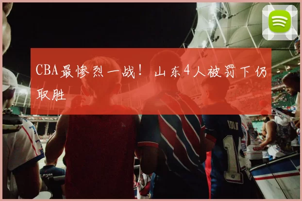 CBA最惨烈一战！山东4人被罚下仍取胜