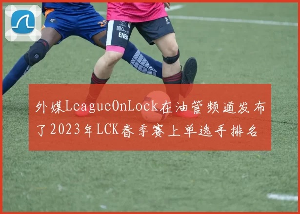 外媒LeagueOnLock在油管频道发布了2023年LCK春季赛上单选手排名