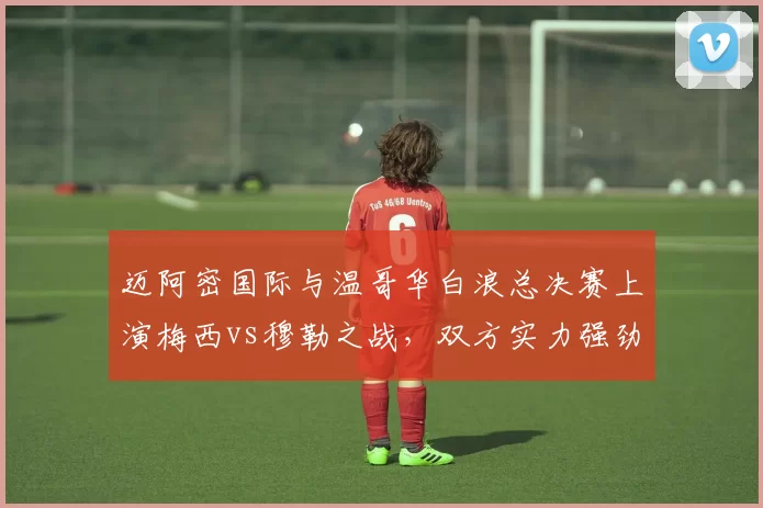 迈阿密国际与温哥华白浪总决赛上演梅西vs穆勒之战，双方实力强劲，看点十足，引发广泛关注。