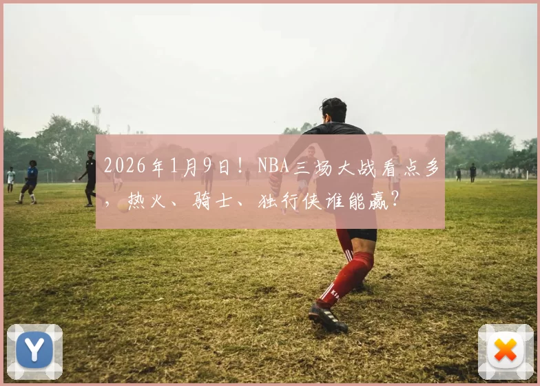 2026年1月9日！NBA三场大战看点多，热火、骑士、独行侠谁能赢？
