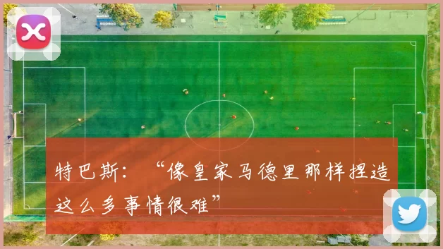 特巴斯：“像皇家马德里那样捏造这么多事情很难”