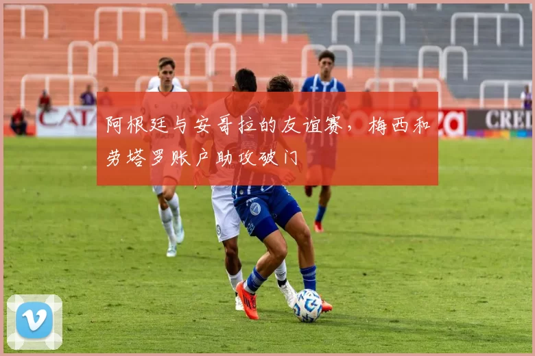 阿根廷与安哥拉的友谊赛，梅西和劳塔罗账户助攻破门